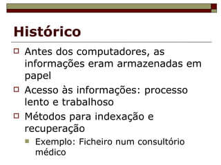 Histórico Antes dos computadores, as informações eram armazenadas em papel Acesso às informações: processo lento e trabalhoso Métodos para indexação e recuperação Exemplo: Ficheiro num consultório médico 