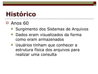 Histórico Anos 60 Surgimento dos Sistemas de Arquivos Dados eram visualizados da forma como eram armazenados Usuários tinham que conhecer a estrutura física dos arquivos para realizar uma consulta 