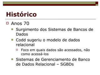Histórico Anos 70 Surgimento dos Sistemas de Bancos de Dados Codd sugeriu o modelo de dados relacional Foco em quais dados são acessados, não como acessá-los Sistemas de Gerenciamento de Banco de Dados Relacional – SGBDs 