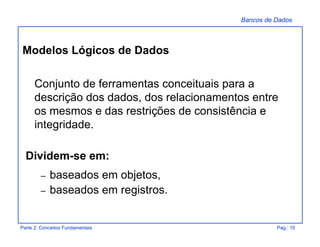 Bancos de Dados
Parte 2: Conceitos Fundamentais Pag.: 10
Conjunto de ferramentas conceituais para a
descrição dos dados, dos relacionamentos entre
os mesmos e das restrições de consistência e
integridade.
Dividem-se em:
– baseados em objetos,
– baseados em registros.
Modelos Lógicos de Dados
 