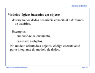 Bancos de Dados
Parte 2: Conceitos Fundamentais Pag.: 11
Modelos lógicos baseados em objetos
descrição dos dados nos níveis conceitual e de visões
de usuários.
Exemplos:
entidade-relacionamento,
orientado a objetos.
No modelo orientado a objetos, código executável é
parte integrante do modelo de dados.
 