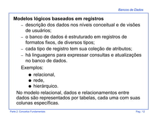 Bancos de Dados
Parte 2: Conceitos Fundamentais Pag.: 12
Modelos lógicos baseados em registros
– descrição dos dados nos níveis conceitual e de visões
de usuários;
– o banco de dados é estruturado em registros de
formatos fixos, de diversos tipos;
– cada tipo de registro tem sua coleção de atributos;
– há linguagens para expressar consultas e atualizações
no banco de dados.
Exemplos:
q relacional,
q rede,
q hierárquico.
No modelo relacional, dados e relacionamentos entre
dados são representados por tabelas, cada uma com suas
colunas específicas.
 