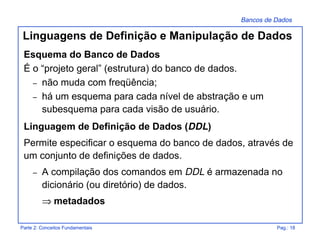 Bancos de Dados
Parte 2: Conceitos Fundamentais Pag.: 18
Esquema do Banco de Dados
É o “projeto geral” (estrutura) do banco de dados.
– não muda com freqüência;
– há um esquema para cada nível de abstração e um
subesquema para cada visão de usuário.
Linguagem de Definição de Dados (DDL)
Permite especificar o esquema do banco de dados, através de
um conjunto de definições de dados.
– A compilação dos comandos em DDL é armazenada no
dicionário (ou diretório) de dados.
⇒ metadados
Linguagens de Definição e Manipulação de Dados
 