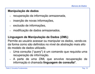 Bancos de Dados
Parte 2: Conceitos Fundamentais Pag.: 19
Manipulação de dados
– recuperação da informação armazenada,
– inserção de novas informações,
– exclusão de informações,
– modificação de dados armazenados.
Linguagem de Manipulação de Dados (DML)
Permite ao usuário acessar ou manipular os dados, vendo-os
da forma como são definidos no nível de abstração mais alto
do modelo de dados utilizado.
– Uma consulta (“query”) é um comando que requisita uma
recuperação de informação.
– A parte de uma DML que envolve recuperação de
informação é chamada linguagem de consulta*.
 