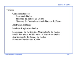 Bancos de Dados
Parte 2: Conceitos Fundamentais Pag.: 2
Tópicos
Conceitos Básicos
Bancos de Dados
Sistemas de Bancos de Dados
Sistemas de Gerenciamento de Bancos de Dados
Abstração de Dados
Modelos Lógicos de Dados
Linguagens de Definição e Manipulação de Dados
Papéis Humanos em Sistemas de Bancos de Dados
Administração de Bancos de Dados
Estrutura Geral de um SGBD
 