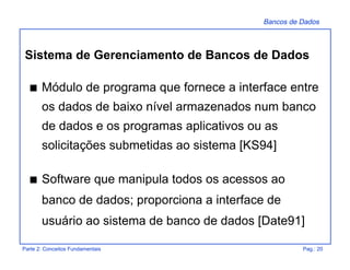 Bancos de Dados
Parte 2: Conceitos Fundamentais Pag.: 20
s Módulo de programa que fornece a interface entre
os dados de baixo nível armazenados num banco
de dados e os programas aplicativos ou as
solicitações submetidas ao sistema [KS94]
s Software que manipula todos os acessos ao
banco de dados; proporciona a interface de
usuário ao sistema de banco de dados [Date91]
Sistema de Gerenciamento de Bancos de Dados
 