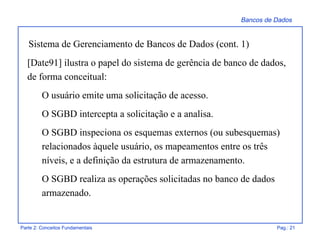Bancos de Dados
Parte 2: Conceitos Fundamentais Pag.: 21
[Date91] ilustra o papel do sistema de gerência de banco de dados,
de forma conceitual:
O usuário emite uma solicitação de acesso.
O SGBD intercepta a solicitação e a analisa.
O SGBD inspeciona os esquemas externos (ou subesquemas)
relacionados àquele usuário, os mapeamentos entre os três
níveis, e a definição da estrutura de armazenamento.
O SGBD realiza as operações solicitadas no banco de dados
armazenado.
Sistema de Gerenciamento de Bancos de Dados (cont. 1)
 