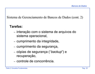 Bancos de Dados
Parte 2: Conceitos Fundamentais Pag.: 22
Tarefas:
– interação com o sistema de arquivos do
sistema operacional,
– cumprimento da integridade,
– cumprimento da segurança,
– cópias de segurança (“backup”) e
recuperação,
– controle de concorrência.
Sistema de Gerenciamento de Bancos de Dados (cont. 2)
 