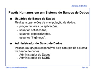 Bancos de Dados
Parte 2: Conceitos Fundamentais Pag.: 23
s Usuários do Banco de Dados
Realizam operações de manipulação de dados.
– programadores de aplicações,
– usuários sofisticados,
– usuários especializados,
– usuários “ingênuos”.
s Administrador do Banco de Dados
Pessoa (ou grupo) responsável pelo controle do sistema
de banco de dados.
– Administrador de Dados
– Administrador do SGBD
Papéis Humanos em um Sistema de Bancos de Dados
 