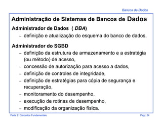 Bancos de Dados
Parte 2: Conceitos Fundamentais Pag.: 24
Administração de Sistemas de Bancos de Dados
Administrador de Dados ( DBA)
– definição e atualização do esquema do banco de dados.
Administrador do SGBD
– definição da estrutura de armazenamento e a estratégia
(ou método) de acesso,
– concessão de autorização para acesso a dados,
– definição de controles de integridade,
– definição de estratégias para cópia de segurança e
recuperação,
– monitoramento do desempenho,
– execução de rotinas de desempenho,
– modificação da organização física.
 