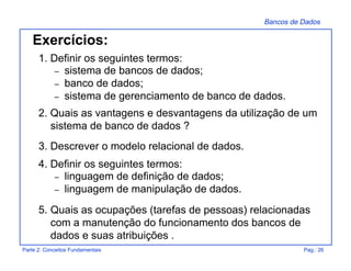 Bancos de Dados
Parte 2: Conceitos Fundamentais Pag.: 26
1. Definir os seguintes termos:
– sistema de bancos de dados;
– banco de dados;
– sistema de gerenciamento de banco de dados.
2. Quais as vantagens e desvantagens da utilização de um
sistema de banco de dados ?
3. Descrever o modelo relacional de dados.
4. Definir os seguintes termos:
– linguagem de definição de dados;
– linguagem de manipulação de dados.
5. Quais as ocupações (tarefas de pessoas) relacionadas
com a manutenção do funcionamento dos bancos de
dados e suas atribuições .
Exercícios:
 