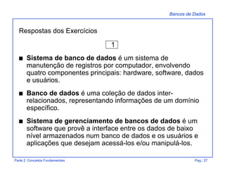Bancos de Dados
Parte 2: Conceitos Fundamentais Pag.: 27
Respostas dos Exercícios
1
s Sistema de banco de dados é um sistema de
manutenção de registros por computador, envolvendo
quatro componentes principais: hardware, software, dados
e usuários.
s Banco de dados é uma coleção de dados inter-
relacionados, representando informações de um domínio
específico.
s Sistema de gerenciamento de bancos de dados é um
software que provê a interface entre os dados de baixo
nível armazenados num banco de dados e os usuários e
aplicações que desejam acessá-los e/ou manipulá-los.
 