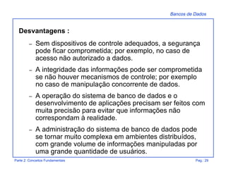Bancos de Dados
Parte 2: Conceitos Fundamentais Pag.: 29
Desvantagens :
– Sem dispositivos de controle adequados, a segurança
pode ficar comprometida; por exemplo, no caso de
acesso não autorizado a dados.
– A integridade das informações pode ser comprometida
se não houver mecanismos de controle; por exemplo
no caso de manipulação concorrente de dados.
– A operação do sistema de banco de dados e o
desenvolvimento de aplicações precisam ser feitos com
muita precisão para evitar que informações não
correspondam à realidade.
– A administração do sistema de banco de dados pode
se tornar muito complexa em ambientes distribuídos,
com grande volume de informações manipuladas por
uma grande quantidade de usuários.
 
