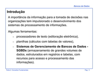 Bancos de Dados
Parte 2: Conceitos Fundamentais Pag.: 3
A importância da informação para a tomada de decisões nas
organizações tem impulsionado o desenvolvimento dos
sistemas de processamento de informações.
Algumas ferramentas:
– processadores de texto (editoração eletrônica),
– planilhas (cálculos com tabelas de valores),
– Sistemas de Gerenciamento de Bancos de Dados -
SGBDs (armazenamento de grandes volumes de
dados, estruturados em registros e tabelas, com
recursos para acesso e processamento das
informações).
Introdução
 