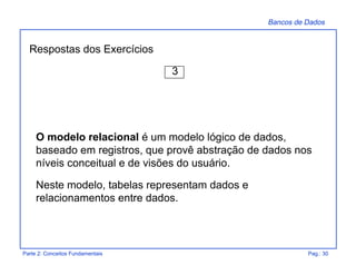 Bancos de Dados
Parte 2: Conceitos Fundamentais Pag.: 30
Respostas dos Exercícios
3
O modelo relacional é um modelo lógico de dados,
baseado em registros, que provê abstração de dados nos
níveis conceitual e de visões do usuário.
Neste modelo, tabelas representam dados e
relacionamentos entre dados.
 