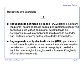 Bancos de Dados
Parte 2: Conceitos Fundamentais Pag.: 31
Respostas dos Exercícios
4
s linguagem de definição de dados (DDL) define a estrutura
(esquema) de um banco de dados, principalmente nos níveis
conceitual e de visões de usuário. A compilação de
definições em DDL é armazenada mo dicionário de dados
que, portanto, encerra dados sobre dados (metadados).
s linguagem de manipulação de dados (DML) permite aos
usuários e aplicações acessar ou manipular as informações
contidas num banco de dados. A manipulação de dados
engloba recuperação, inserção, exclusão e modificação da
informação armazenada.
 