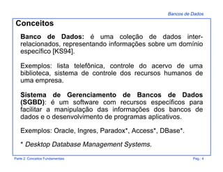 Bancos de Dados
Parte 2: Conceitos Fundamentais Pag.: 4
Conceitos
Banco de Dados: é uma coleção de dados inter-
relacionados, representando informações sobre um domínio
específico [KS94].
Exemplos: lista telefônica, controle do acervo de uma
biblioteca, sistema de controle dos recursos humanos de
uma empresa.
Sistema de Gerenciamento de Bancos de Dados
(SGBD): é um software com recursos específicos para
facilitar a manipulação das informações dos bancos de
dados e o desenvolvimento de programas aplicativos.
Exemplos: Oracle, Ingres, Paradox*, Access*, DBase*.
* Desktop Database Management Systems.
 
