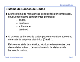 Bancos de Dados
Parte 2: Conceitos Fundamentais Pag.: 5
Sistema de Bancos de Dados
s É um sistema de manutenção de registros por computador,
envolvendo quatro componentes principais:
– dados,
– hardware,
– software e
– usuários.
s O sistema de bancos de dados pode ser considerado como
uma sala de arquivos eletrônica [Date91].
Existe uma série de métodos, técnicas e ferramentas que
visam sistematizar o desenvolvimento de sistemas de
bancos de dados.
 