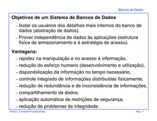 Bancos de Dados
Parte 2: Conceitos Fundamentais Pag.: 7
Objetivos de um Sistema de Bancos de Dados
– Isolar os usuários dos detalhes mais internos do banco de
dados (abstração de dados).
– Prover independência de dados às aplicações (estrutura
física de armazenamento e à estratégia de acesso).
Vantagens:
– rapidez na manipulação e no acesso à informação,
– redução do esforço humano (desenvolvimento e utilização),
– disponibilização da informação no tempo necessário,
– controle integrado de informações distribuídas fisicamente,
– redução de redundância e de inconsistência de informações,
– compartilhamento de dados,
– aplicação automática de restrições de segurança,
– redução de problemas de integridade.
 