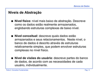 Bancos de Dados
Parte 2: Conceitos Fundamentais Pag.: 9
Níveis de Abstração
s Nível físico: nível mais baixo de abstração. Descreve
como os dados estão realmente armazenados,
englobando estruturas complexas de baixo nível.
s Nível conceitual: descreve quais dados estão
armazenados e seus relacionamentos. Neste nível, o
banco de dados é descrito através de estruturas
relativamente simples, que podem envolver estruturas
complexas no nível físico.
s Nível de visões do usuário: descreve partes do banco
de dados, de acordo com as necessidades de cada
usuário, individualmente.
 