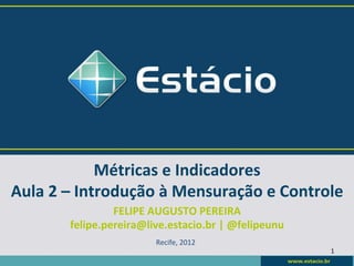 Métricas	
  e	
  Indicadores	
  
Aula	
  2	
  –	
  Introdução	
  à	
  Mensuração	
  e	
  Controle	
  
                    FELIPE	
  AUGUSTO	
  PEREIRA	
  
           felipe.pereira@live.estacio.br	
  |	
  @felipeunu	
  
                                Recife,	
  2012	
  
                                                                   1	
  
 