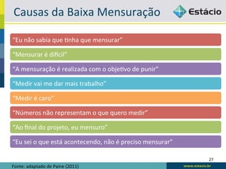 Causas	
  da	
  Baixa	
  Mensuração	
  

“Eu	
  não	
  sabia	
  que	
  6nha	
  que	
  mensurar”	
  

“Mensurar	
  é	
  dilcil”	
  

“A	
  mensuração	
  é	
  realizada	
  com	
  o	
  obje6vo	
  de	
  punir”	
  

“Medir	
  vai	
  me	
  dar	
  mais	
  trabalho”	
  

“Medir	
  é	
  caro”	
  

“Números	
  não	
  representam	
  o	
  que	
  quero	
  medir”	
  

“Ao	
  ﬁnal	
  do	
  projeto,	
  eu	
  mensuro”	
  

“Eu	
  sei	
  o	
  que	
  está	
  acontecendo,	
  não	
  é	
  preciso	
  mensurar”	
  

                                                                                         27	
  
Fonte:	
  adaptado	
  de	
  Paine	
  (2011)	
  
 