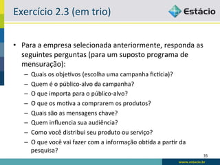 Exercício	
  2.3	
  (em	
  trio)	
  

•  Para	
  a	
  empresa	
  selecionada	
  anteriormente,	
  responda	
  as	
  
   seguintes	
  perguntas	
  (para	
  um	
  suposto	
  programa	
  de	
  
   mensuração):	
  
    –    Quais	
  os	
  obje6vos	
  (escolha	
  uma	
  campanha	
  ﬁcscia)?	
  
    –    Quem	
  é	
  o	
  público-­‐alvo	
  da	
  campanha?	
  
    –    O	
  que	
  importa	
  para	
  o	
  público-­‐alvo?	
  
    –    O	
  que	
  os	
  mo6va	
  a	
  comprarem	
  os	
  produtos?	
  
    –    Quais	
  são	
  as	
  mensagens	
  chave?	
  
    –    Quem	
  inﬂuencia	
  sua	
  audiência?	
  
    –    Como	
  você	
  distribui	
  seu	
  produto	
  ou	
  serviço?	
  
    –    O	
  que	
  você	
  vai	
  fazer	
  com	
  a	
  informação	
  ob6da	
  a	
  par6r	
  da	
  
         pesquisa?	
  
                                                                                                       35	
  
 