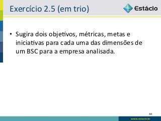 Exercício	
  2.5	
  (em	
  trio)	
  

•  Sugira	
  dois	
  obje6vos,	
  métricas,	
  metas	
  e	
  
   inicia6vas	
  para	
  cada	
  uma	
  das	
  dimensões	
  de	
  
   um	
  BSC	
  para	
  a	
  empresa	
  analisada.	
  




                                                                     44	
  
 