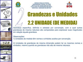  
                         SERVIÇO PÚBLICO FEDERAL
                      UNIVERSIDADE FEDERAL DO PARÁ
                    INSTITUTO DE TECNOLOGIA DA UFPA
                   FACULDADE DE ENGENHARIA MECÂNICA
                     DISCIPLINA: USINAGEM DOS METAIS




                Grandezas e Unidades
                2.2 UNIDADE (DE MEDIDA)
Grandeza específica, definida e adotada por convenção, com a qual outras
grandezas de mesma natureza são comparadas para expressar suas magnitudes
em relação àquela grandeza.

Observações:
1) Unidades de medida têm nomes e símbolos aceitos por convenção.

2) Unidades de grandezas de mesma dimensão podem ter os mesmos nomes e
símbolos, mesmo quando as grandezas não são de mesma natureza.




                                                                    10
 