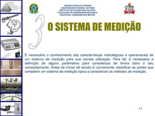  
                          SERVIÇO PÚBLICO FEDERAL
                       UNIVERSIDADE FEDERAL DO PARÁ
                     INSTITUTO DE TECNOLOGIA DA UFPA
                    FACULDADE DE ENGENHARIA MECÂNICA
                      DISCIPLINA: USINAGEM DOS METAIS




              O SISTEMA DE MEDIÇÃO

É necessário o conhecimento das características metrológicas e operacionais de
um sistema de medição para sua correta utilização. Para tal, é necessária a
definição de alguns parâmetros para caracterizar de forma clara o seu
comportamento. Antes de iniciar tal estudo é conveniente classificar as partes que
compõem um sistema de medição típico e caracterizar os métodos de medição.




                                                                        13
 