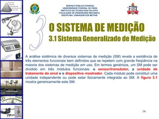  
                          SERVIÇO PÚBLICO FEDERAL
                       UNIVERSIDADE FEDERAL DO PARÁ
                     INSTITUTO DE TECNOLOGIA DA UFPA
                    FACULDADE DE ENGENHARIA MECÂNICA
                      DISCIPLINA: USINAGEM DOS METAIS




             O SISTEMA DE MEDIÇÃO
             3.1 Sistema Generalizado de Medição

A análise sistêmica de diversos sistemas de medição (SM) revela a existência de
três elementos funcionais bem definidos que se repetem com grande freqüência na
maioria dos sistemas de medição em uso. Em termos genéricos, um SM pode ser
dividido em três módulos funcionais: o sensor/transdutor, a unidade de
tratamento do sinal e o dispositivo mostrador. Cada módulo pode constituir uma
unidade independente ou pode estar fisicamente integrada ao SM. A figura 3.1
mostra genericamente este SM.




                                                                     14
 