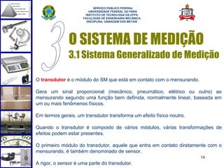  
                           SERVIÇO PÚBLICO FEDERAL
                        UNIVERSIDADE FEDERAL DO PARÁ
                      INSTITUTO DE TECNOLOGIA DA UFPA
                     FACULDADE DE ENGENHARIA MECÂNICA
                       DISCIPLINA: USINAGEM DOS METAIS




               O SISTEMA DE MEDIÇÃO
               3.1 Sistema Generalizado de Medição

O transdutor é o módulo do SM que está em contato com o mensurando.

Gera um sinal proporcional (mecânico, pneumático, elétrico ou outro) ao
mensurando segundo uma função bem definida, normalmente linear, baseada em
um ou mais fenômenos físicos.

Em termos gerais, um transdutor transforma um efeito físico noutro.

Quando o transdutor é composto de vários módulos, várias transformações de
efeitos podem estar presentes.

O primeiro módulo do transdutor, aquele que entra em contato diretamente com o
mensurando, é também denominado de sensor.
                                                                      16
A rigor, o sensor é uma parte do transdutor.
 