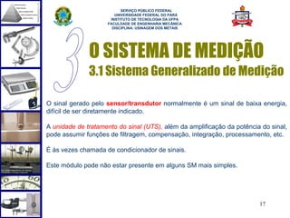  
                          SERVIÇO PÚBLICO FEDERAL
                       UNIVERSIDADE FEDERAL DO PARÁ
                     INSTITUTO DE TECNOLOGIA DA UFPA
                    FACULDADE DE ENGENHARIA MECÂNICA
                      DISCIPLINA: USINAGEM DOS METAIS




              O SISTEMA DE MEDIÇÃO
              3.1 Sistema Generalizado de Medição

O sinal gerado pelo sensor/transdutor normalmente é um sinal de baixa energia,
difícil de ser diretamente indicado.

A unidade de tratamento do sinal (UTS), além da amplificação da potência do sinal,
pode assumir funções de filtragem, compensação, integração, processamento, etc.

É às vezes chamada de condicionador de sinais.

Este módulo pode não estar presente em alguns SM mais simples.




                                                                        17
 