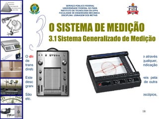  
                           SERVIÇO PÚBLICO FEDERAL
                        UNIVERSIDADE FEDERAL DO PARÁ
                      INSTITUTO DE TECNOLOGIA DA UFPA
                     FACULDADE DE ENGENHARIA MECÂNICA
                       DISCIPLINA: USINAGEM DOS METAIS




               O SISTEMA DE MEDIÇÃO
               3.1 Sistema Generalizado de Medição

O dispositivo mostrador recebe o sinal tratado (amplificado, filtrado, etc) e através
de recursos mecânicos, eletro-mecânicos, eletrônicos ou outro qualquer,
transforma-o em um número inteligível ao usuário, isto é, produz uma indicação
direta perceptível.

Este módulo subentende também dispositivos registradores, responsáveis pela
descrição analógica ou digital do sinal ao longo do tempo ou em função de outra
grandeza independente.

São exemplos: registradores X-Y, X-T, gravadores de fita, telas de osciloscópios,
etc.


                                                                           18
 