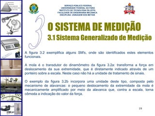  
                         SERVIÇO PÚBLICO FEDERAL
                      UNIVERSIDADE FEDERAL DO PARÁ
                    INSTITUTO DE TECNOLOGIA DA UFPA
                   FACULDADE DE ENGENHARIA MECÂNICA
                     DISCIPLINA: USINAGEM DOS METAIS




             O SISTEMA DE MEDIÇÃO
             3.1 Sistema Generalizado de Medição
A figura 3.2 exemplifica alguns SM's, onde são identificados estes elementos
funcionais.

A mola é o transdutor do dinamômetro da figura 3.2a: transforma a força em
deslocamento da sua extremidade, que é diretamente indicado através de um
ponteiro sobre a escala. Neste caso não há a unidade de tratamento de sinais.

O exemplo da figura 3.2b incorpora uma unidade deste tipo, composta pelo
mecanismo de alavancas: o pequeno deslocamento da extremidade da mola é
mecanicamente amplificado por meio da alavanca que, contra a escala, torna
cômoda a indicação do valor da força.



                                                                    19
 