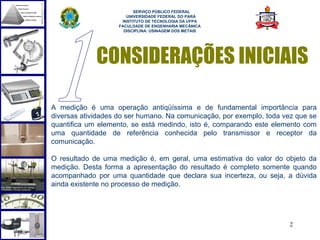  
                          SERVIÇO PÚBLICO FEDERAL
                       UNIVERSIDADE FEDERAL DO PARÁ
                     INSTITUTO DE TECNOLOGIA DA UFPA
                    FACULDADE DE ENGENHARIA MECÂNICA
                      DISCIPLINA: USINAGEM DOS METAIS




             CONSIDERAÇÕES INICIAIS

A medição é uma operação antiqüíssima e de fundamental importância para
diversas atividades do ser humano. Na comunicação, por exemplo, toda vez que se
quantifica um elemento, se está medindo, isto é, comparando este elemento com
uma quantidade de referência conhecida pelo transmissor e receptor da
comunicação.

O resultado de uma medição é, em geral, uma estimativa do valor do objeto da
medição. Desta forma a apresentação do resultado é completo somente quando
acompanhado por uma quantidade que declara sua incerteza, ou seja, a dúvida
ainda existente no processo de medição.




                                                                      2
 