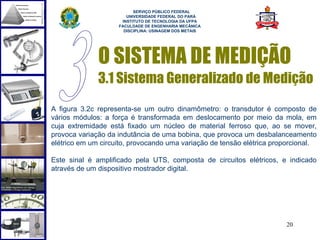  
                          SERVIÇO PÚBLICO FEDERAL
                       UNIVERSIDADE FEDERAL DO PARÁ
                     INSTITUTO DE TECNOLOGIA DA UFPA
                    FACULDADE DE ENGENHARIA MECÂNICA
                      DISCIPLINA: USINAGEM DOS METAIS




              O SISTEMA DE MEDIÇÃO
              3.1 Sistema Generalizado de Medição
A figura 3.2c representa-se um outro dinamômetro: o transdutor é composto de
vários módulos: a força é transformada em deslocamento por meio da mola, em
cuja extremidade está fixado um núcleo de material ferroso que, ao se mover,
provoca variação da indutância de uma bobina, que provoca um desbalanceamento
elétrico em um circuito, provocando uma variação de tensão elétrica proporcional.

Este sinal é amplificado pela UTS, composta de circuitos elétricos, e indicado
através de um dispositivo mostrador digital.




                                                                       20
 