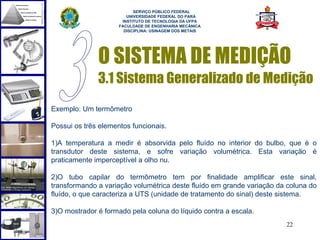  
                           SERVIÇO PÚBLICO FEDERAL
                        UNIVERSIDADE FEDERAL DO PARÁ
                      INSTITUTO DE TECNOLOGIA DA UFPA
                     FACULDADE DE ENGENHARIA MECÂNICA
                       DISCIPLINA: USINAGEM DOS METAIS




              O SISTEMA DE MEDIÇÃO
              3.1 Sistema Generalizado de Medição
Exemplo: Um termômetro

Possui os três elementos funcionais.

1)A temperatura a medir é absorvida pelo fluído no interior do bulbo, que é o
transdutor deste sistema, e sofre variação volumétrica. Esta variação é
praticamente imperceptível a olho nu.

2)O tubo capilar do termômetro tem por finalidade amplificar este sinal,
transformando a variação volumétrica deste fluído em grande variação da coluna do
fluído, o que caracteriza a UTS (unidade de tratamento do sinal) deste sistema.

3)O mostrador é formado pela coluna do líquido contra a escala.
                                                                       22
 