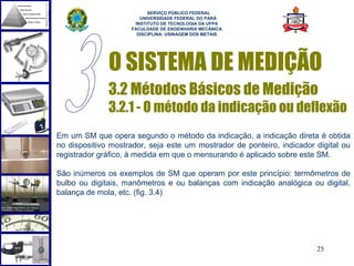  
                          SERVIÇO PÚBLICO FEDERAL
                       UNIVERSIDADE FEDERAL DO PARÁ
                     INSTITUTO DE TECNOLOGIA DA UFPA
                    FACULDADE DE ENGENHARIA MECÂNICA
                      DISCIPLINA: USINAGEM DOS METAIS




              O SISTEMA DE MEDIÇÃO
              3.2 Métodos Básicos de Medição
              3.2.1 - O método da indicação ou deflexão
Em um SM que opera segundo o método da indicação, a indicação direta é obtida
no dispositivo mostrador, seja este um mostrador de ponteiro, indicador digital ou
registrador gráfico, à medida em que o mensurando é aplicado sobre este SM.

São inúmeros os exemplos de SM que operam por este princípio: termômetros de
bulbo ou digitais, manômetros e ou balanças com indicação analógica ou digital,
balança de mola, etc. (fig. 3.4)




                                                                        25
 
