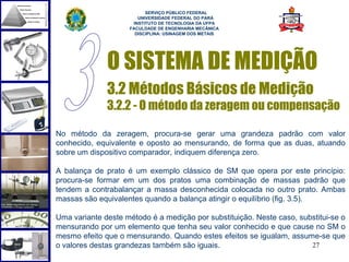  
                          SERVIÇO PÚBLICO FEDERAL
                       UNIVERSIDADE FEDERAL DO PARÁ
                     INSTITUTO DE TECNOLOGIA DA UFPA
                    FACULDADE DE ENGENHARIA MECÂNICA
                      DISCIPLINA: USINAGEM DOS METAIS




              O SISTEMA DE MEDIÇÃO
              3.2 Métodos Básicos de Medição
              3.2.2 - O método da zeragem ou compensação

No método da zeragem, procura-se gerar uma grandeza padrão com valor
conhecido, equivalente e oposto ao mensurando, de forma que as duas, atuando
sobre um dispositivo comparador, indiquem diferença zero.

A balança de prato é um exemplo clássico de SM que opera por este princípio:
procura-se formar em um dos pratos uma combinação de massas padrão que
tendem a contrabalançar a massa desconhecida colocada no outro prato. Ambas
massas são equivalentes quando a balança atingir o equilíbrio (fig. 3.5).

Uma variante deste método é a medição por substituição. Neste caso, substitui-se o
mensurando por um elemento que tenha seu valor conhecido e que cause no SM o
mesmo efeito que o mensurando. Quando estes efeitos se igualam, assume-se que
o valores destas grandezas também são iguais.                          27
 