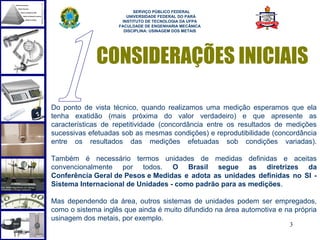  
                          SERVIÇO PÚBLICO FEDERAL
                       UNIVERSIDADE FEDERAL DO PARÁ
                     INSTITUTO DE TECNOLOGIA DA UFPA
                    FACULDADE DE ENGENHARIA MECÂNICA
                      DISCIPLINA: USINAGEM DOS METAIS




             CONSIDERAÇÕES INICIAIS

Do ponto de vista técnico, quando realizamos uma medição esperamos que ela
tenha exatidão (mais próxima do valor verdadeiro) e que apresente as
características de repetitividade (concordância entre os resultados de medições
sucessivas efetuadas sob as mesmas condições) e reprodutibilidade (concordância
entre os resultados das medições efetuadas sob condições variadas).

Também é necessário termos unidades de medidas definidas e aceitas
convencionalmente por todos. O Brasil segue as diretrizes da
Conferência Geral de Pesos e Medidas e adota as unidades definidas no SI -
Sistema Internacional de Unidades - como padrão para as medições.

Mas dependendo da área, outros sistemas de unidades podem ser empregados,
como o sistema inglês que ainda é muito difundido na área automotiva e na própria
usinagem dos metais, por exemplo.
                                                                        3
 