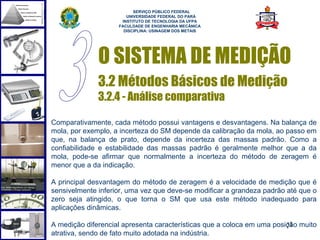  
                          SERVIÇO PÚBLICO FEDERAL
                       UNIVERSIDADE FEDERAL DO PARÁ
                     INSTITUTO DE TECNOLOGIA DA UFPA
                    FACULDADE DE ENGENHARIA MECÂNICA
                      DISCIPLINA: USINAGEM DOS METAIS




              O SISTEMA DE MEDIÇÃO
              3.2 Métodos Básicos de Medição
              3.2.4 - Análise comparativa

Comparativamente, cada método possui vantagens e desvantagens. Na balança de
mola, por exemplo, a incerteza do SM depende da calibração da mola, ao passo em
que, na balança de prato, depende da incerteza das massas padrão. Como a
confiabilidade e estabilidade das massas padrão é geralmente melhor que a da
mola, pode-se afirmar que normalmente a incerteza do método de zeragem é
menor que a da indicação.

A principal desvantagem do método de zeragem é a velocidade de medição que é
sensivelmente inferior, uma vez que deve-se modificar a grandeza padrão até que o
zero seja atingido, o que torna o SM que usa este método inadequado para
aplicações dinâmicas.

A medição diferencial apresenta características que a coloca em uma posição muito
                                                                        31
atrativa, sendo de fato muito adotada na indústria.
 