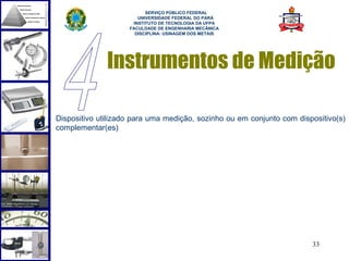  
                          SERVIÇO PÚBLICO FEDERAL
                       UNIVERSIDADE FEDERAL DO PARÁ
                     INSTITUTO DE TECNOLOGIA DA UFPA
                    FACULDADE DE ENGENHARIA MECÂNICA
                      DISCIPLINA: USINAGEM DOS METAIS




              Instrumentos de Medição

Dispositivo utilizado para uma medição, sozinho ou em conjunto com dispositivo(s)
complementar(es)




                                                                       33
 