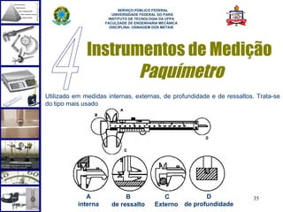  
                           SERVIÇO PÚBLICO FEDERAL
                        UNIVERSIDADE FEDERAL DO PARÁ
                      INSTITUTO DE TECNOLOGIA DA UFPA
                     FACULDADE DE ENGENHARIA MECÂNICA
                       DISCIPLINA: USINAGEM DOS METAIS




              Instrumentos de Medição
                     Paquímetro
Utilizado em medidas internas, externas, de profundidade e de ressaltos. Trata-se
do tipo mais usado




              A             B                 C                 D          35
           interna     de ressalto         Externo       de profundidade
 