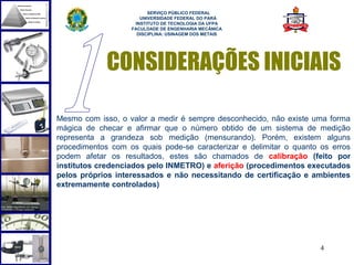  
                         SERVIÇO PÚBLICO FEDERAL
                      UNIVERSIDADE FEDERAL DO PARÁ
                    INSTITUTO DE TECNOLOGIA DA UFPA
                   FACULDADE DE ENGENHARIA MECÂNICA
                     DISCIPLINA: USINAGEM DOS METAIS




             CONSIDERAÇÕES INICIAIS

Mesmo com isso, o valor a medir é sempre desconhecido, não existe uma forma
mágica de checar e afirmar que o número obtido de um sistema de medição
representa a grandeza sob medição (mensurando). Porém, existem alguns
procedimentos com os quais pode-se caracterizar e delimitar o quanto os erros
podem afetar os resultados, estes são chamados de calibração (feito por
institutos credenciados pelo INMETRO) e aferição (procedimentos executados
pelos próprios interessados e não necessitando de certificação e ambientes
extremamente controlados)




                                                                     4
 