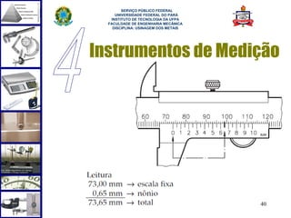  
        SERVIÇO PÚBLICO FEDERAL
     UNIVERSIDADE FEDERAL DO PARÁ
   INSTITUTO DE TECNOLOGIA DA UFPA
  FACULDADE DE ENGENHARIA MECÂNICA
    DISCIPLINA: USINAGEM DOS METAIS




Instrumentos de Medição




                                      40
 