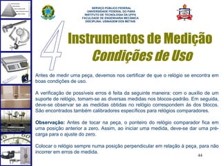  
                          SERVIÇO PÚBLICO FEDERAL
                       UNIVERSIDADE FEDERAL DO PARÁ
                     INSTITUTO DE TECNOLOGIA DA UFPA
                    FACULDADE DE ENGENHARIA MECÂNICA
                      DISCIPLINA: USINAGEM DOS METAIS




              Instrumentos de Medição
                  Condições de Uso
Antes de medir uma peça, devemos nos certificar de que o relógio se encontra em
boas condições de uso.

A verificação de possíveis erros é feita da seguinte maneira: com o auxílio de um
suporte de relógio, tomam-se as diversas medidas nos blocos-padrão. Em seguida,
deve-se observar se as medidas obtidas no relógio correspondem às dos blocos.
São encontrados também calibradores específicos para relógios comparadores.

Observação: Antes de tocar na peça, o ponteiro do relógio comparador fica em
uma posição anterior a zero. Assim, ao iniciar uma medida, deve-se dar uma pré-
carga para o ajuste do zero.

Colocar o relógio sempre numa posição perpendicular em relação à peça, para não
incorrer em erros de medida.
                                                                       44
 