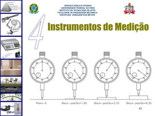  
        SERVIÇO PÚBLICO FEDERAL
     UNIVERSIDADE FEDERAL DO PARÁ
   INSTITUTO DE TECNOLOGIA DA UFPA
  FACULDADE DE ENGENHARIA MECÂNICA
    DISCIPLINA: USINAGEM DOS METAIS




Instrumentos de Medição




                                      45
 