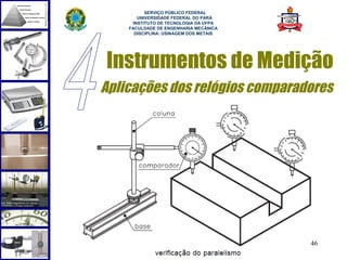  
          SERVIÇO PÚBLICO FEDERAL
       UNIVERSIDADE FEDERAL DO PARÁ
     INSTITUTO DE TECNOLOGIA DA UFPA
    FACULDADE DE ENGENHARIA MECÂNICA
      DISCIPLINA: USINAGEM DOS METAIS




Instrumentos de Medição
Aplicações dos relógios comparadores




                                        46
 