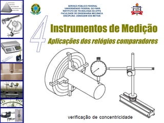  
          SERVIÇO PÚBLICO FEDERAL
       UNIVERSIDADE FEDERAL DO PARÁ
     INSTITUTO DE TECNOLOGIA DA UFPA
    FACULDADE DE ENGENHARIA MECÂNICA
      DISCIPLINA: USINAGEM DOS METAIS




Instrumentos de Medição
Aplicações dos relógios comparadores




                                        47
 